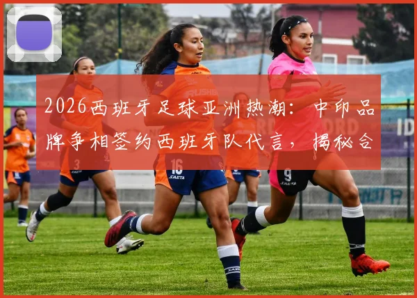 2026西班牙足球亚洲热潮：中印品牌争相签约西班牙队代言，揭秘合作机会与市场趋势