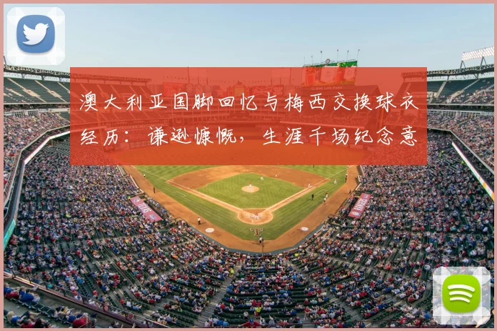 澳大利亚国脚回忆与梅西交换球衣经历:谦逊慷慨,生涯千场纪念意义非凡