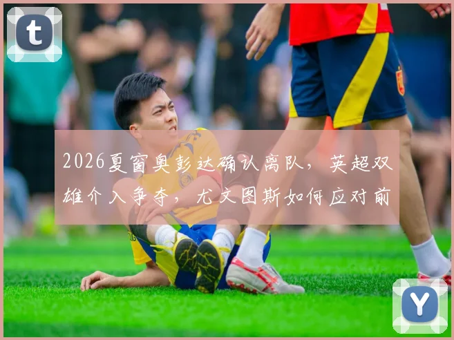 2026夏窗奥彭达确认离队,英超双雄介入争夺,尤文图斯如何应对前锋空缺?