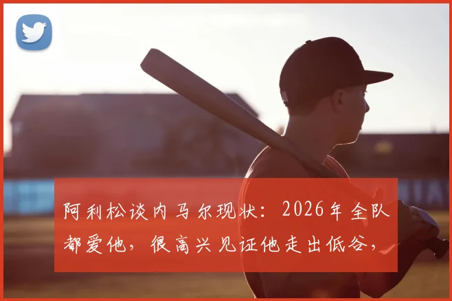 阿利松谈内马尔现状:2026年全队都爱他,很高兴见证他走出低谷,详解队友如何支持