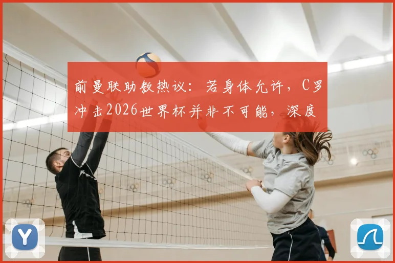 前曼联助教热议:若身体允许,C罗冲击2026世界杯并非不可能,深度剖析其国家队前景