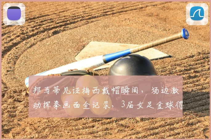 邦马蒂见证梅西戴帽瞬间，场边激动挥拳画面全记录，3届女足金球得主也是梅老板粉丝