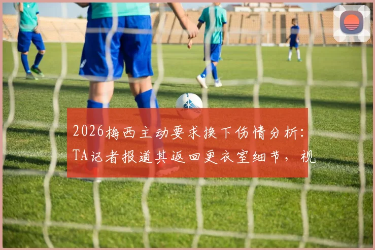 2026梅西主动要求换下伤情分析：TA记者报道其返回更衣室细节，视频揭示最新状况