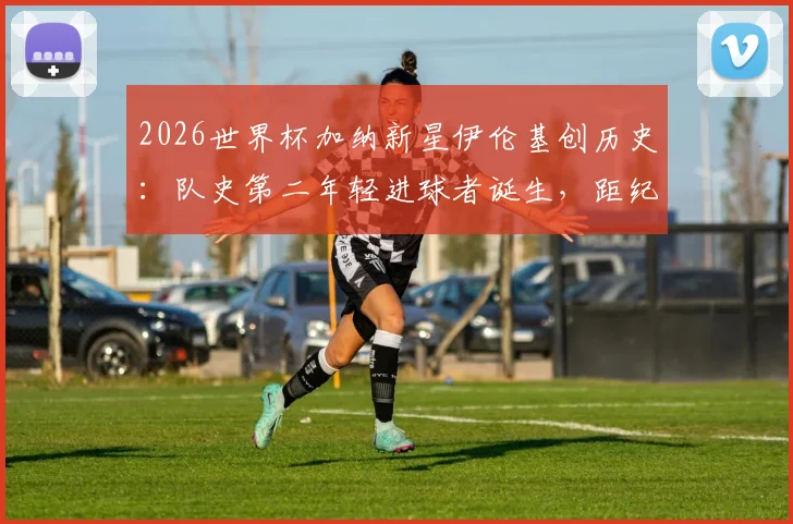 2026世界杯加纳新星伊伦基创历史:队史第二年轻进球者诞生,距纪录仅差三个月,技术特点与未来前景全解析