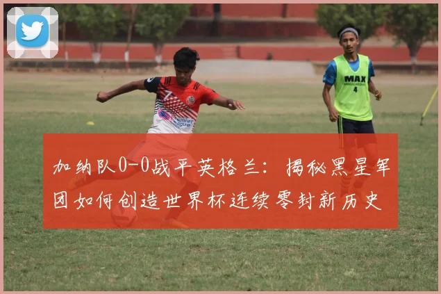 加纳队0-0战平英格兰：揭秘黑星军团如何创造世界杯连续零封新历史