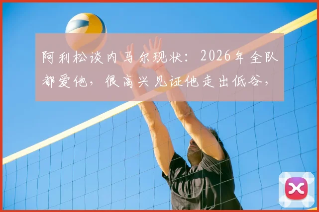 阿利松谈内马尔现状：2026年全队都爱他，很高兴见证他走出低谷，详解队友如何支持