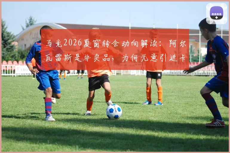 马竞2026夏窗转会动向解读：阿尔瓦雷斯是非卖品，为何无意引进卡萨多？