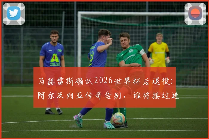 马赫雷斯确认2026世界杯后退役：阿尔及利亚传奇告别，谁将接过进攻大旗？