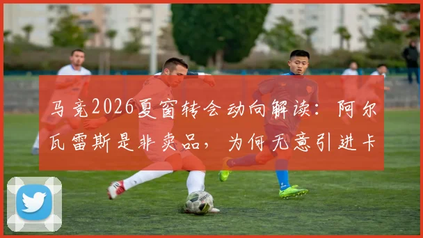 马竞2026夏窗转会动向解读：阿尔瓦雷斯是非卖品，为何无意引进卡萨多？