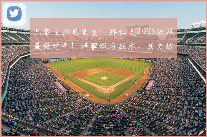 巴黎主帅恩里克：拜仁是2026欧冠最强对手！详解双方战术、历史战绩与晋级决赛前景预测