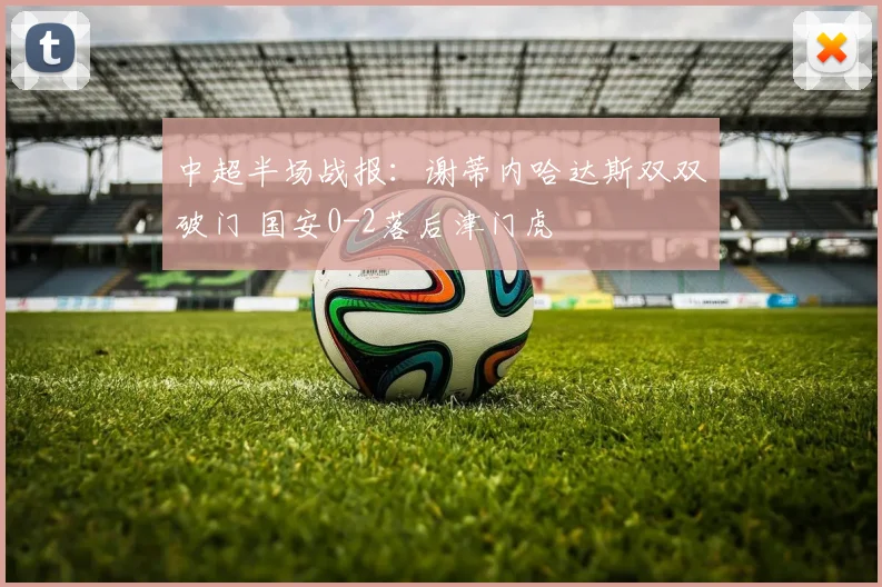 中超半场战报：谢蒂内哈达斯双双破门 国安0-2落后津门虎