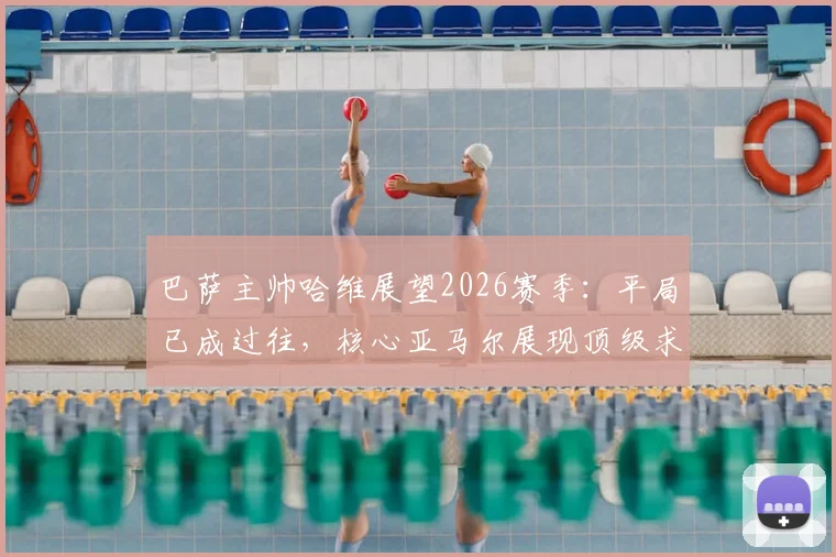 巴萨主帅哈维展望2026赛季：平局已成过往，核心亚马尔展现顶级求胜欲