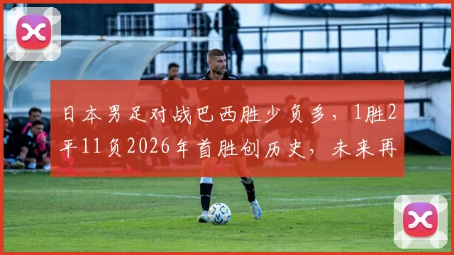 日本男足对战巴西胜少负多，1胜2平11负2026年首胜创历史，未来再战能否延续惊喜？