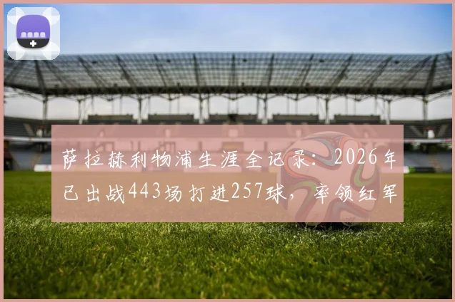 萨拉赫利物浦生涯全记录：2026年已出战443场打进257球，率领红军豪取9项大赛冠军
