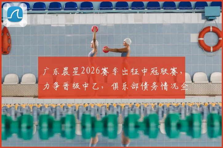 广东晨星2026赛季出征中冠联赛，力争晋级中乙，俱乐部债务情况全解析