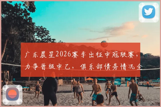 广东晨星2026赛季出征中冠联赛，力争晋级中乙，俱乐部债务情况全解析