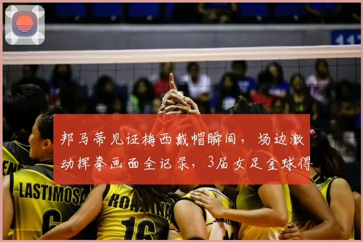 邦马蒂见证梅西戴帽瞬间，场边激动挥拳画面全记录，3届女足金球得主也是梅老板粉丝
