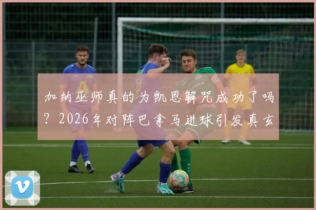 加纳巫师真的为凯恩解咒成功了吗？2026年对阵巴拿马进球引发真玄学热议