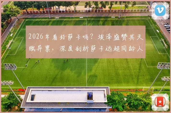 2026年看好萨卡吗？埃泽盛赞其天赋异禀，深度剖析萨卡远超同龄人的比赛理解能力