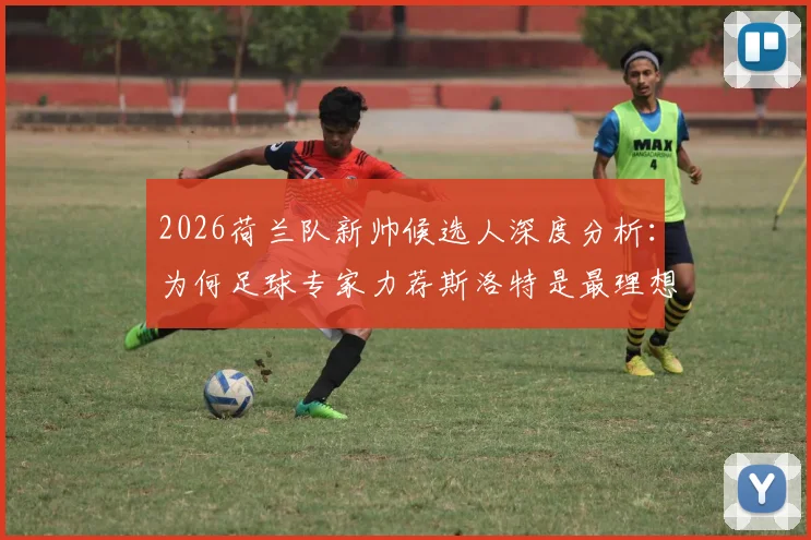 2026荷兰队新帅候选人深度分析：为何足球专家力荐斯洛特是最理想选择？