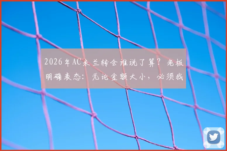 2026年AC米兰转会谁说了算？老板明确表态：无论金额大小，必须我批准才算数，解析红黑军团转会决策流程