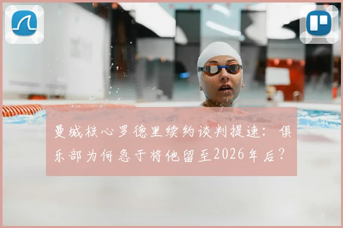 曼城核心罗德里续约谈判提速:俱乐部为何急于将他留至2026年后?深度解析中场基石价值