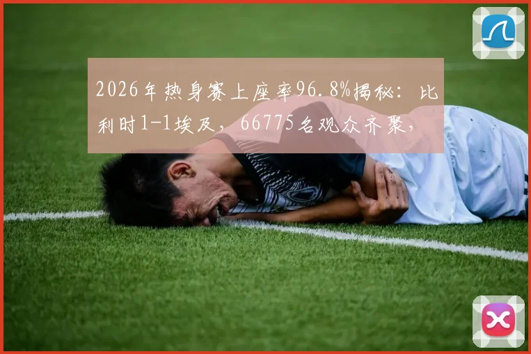 2026年热身赛上座率96.8%揭秘：比利时1-1埃及，66775名观众齐聚，高人气背后的球场与赛事解析