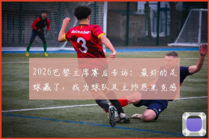 2026巴黎主席赛后专访:最好的足球赢了,我为球队及主帅恩里克感到无比骄傲,解析背后故事