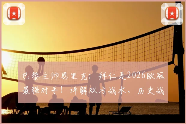 巴黎主帅恩里克:拜仁是2026欧冠最强对手!详解双方战术、历史战绩与晋级决赛前景预测