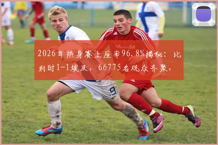 2026年热身赛上座率96.8%揭秘:比利时1-1埃及,66775名观众齐聚,高人气背后的球场与赛事解析