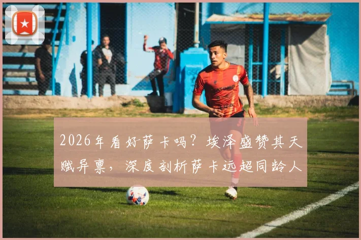 2026年看好萨卡吗？埃泽盛赞其天赋异禀，深度剖析萨卡远超同龄人的比赛理解能力