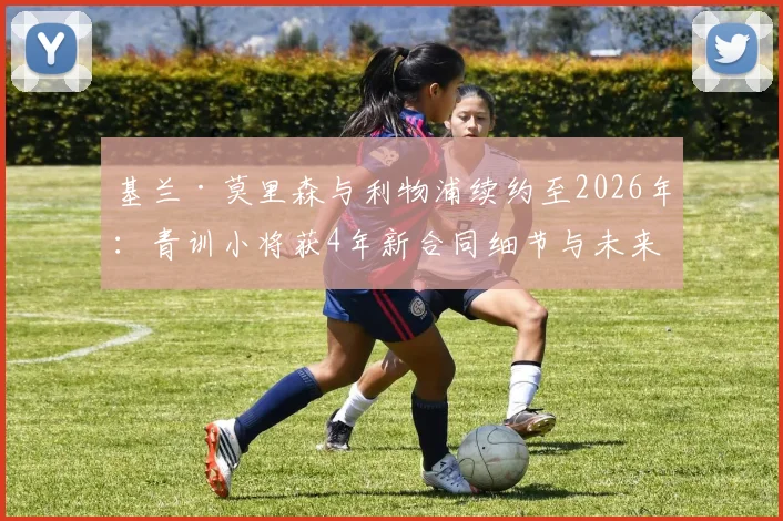 基兰·莫里森与利物浦续约至2026年：青训小将获4年新合同细节与未来前景解读