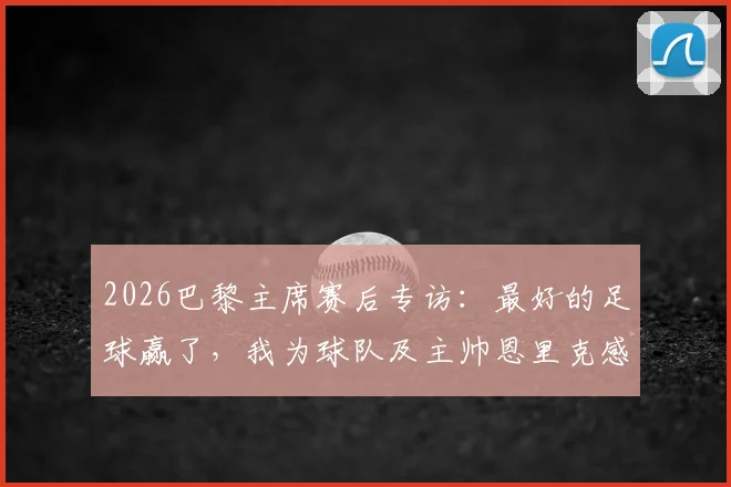 2026巴黎主席赛后专访：最好的足球赢了，我为球队及主帅恩里克感到无比骄傲，解析背后故事