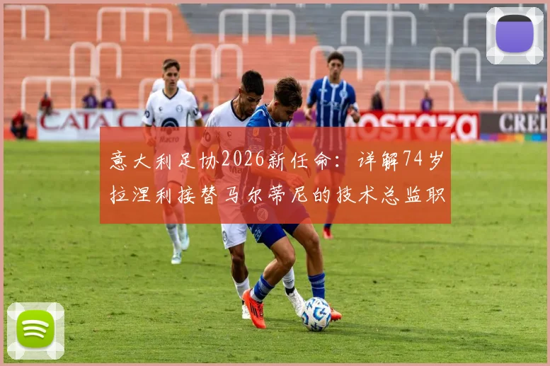 意大利足协2026新任命：详解74岁拉涅利接替马尔蒂尼的技术总监职责、权力与未来挑战
