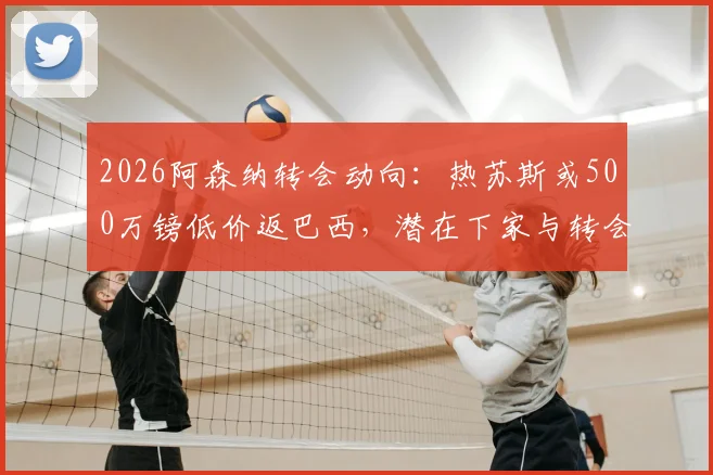 2026阿森纳转会动向：热苏斯或500万镑低价返巴西，潜在下家与转会详情解析