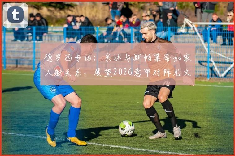 德罗西专访：亲述与斯帕莱蒂如家人般关系，展望2026意甲对阵尤文图斯拿分策略
