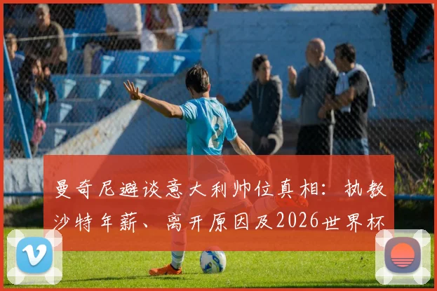 曼奇尼避谈意大利帅位真相：执教沙特年薪、离开原因及2026世界杯前景分析