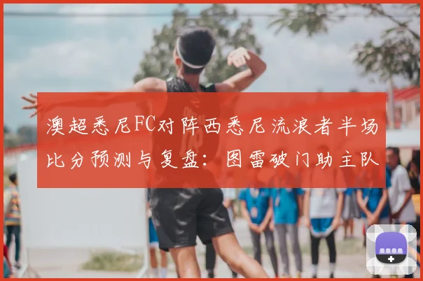 澳超悉尼FC对阵西悉尼流浪者半场比分预测与复盘:图雷破门助主队1-0领先,2026年德比战况深度分析