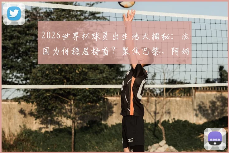 2026世界杯球员出生地大揭秘：法国为何稳居榜首？聚焦巴黎、阿姆斯特丹、柏林等球星摇篮