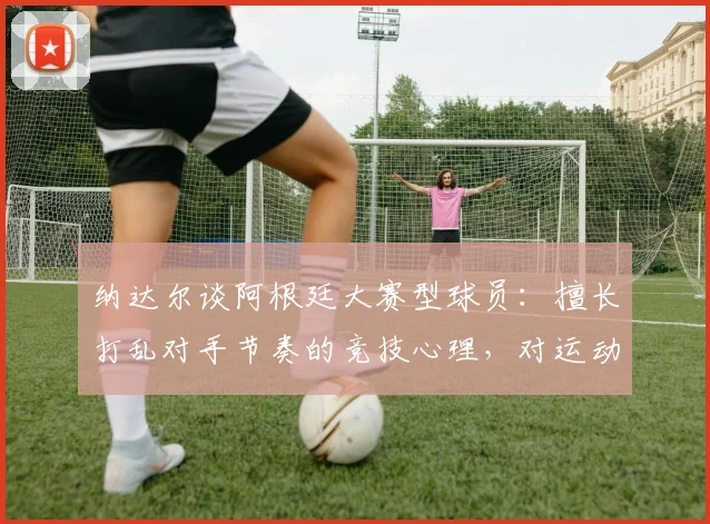 纳达尔谈阿根廷大赛型球员：擅长打乱对手节奏的竞技心理，对运动员的启发