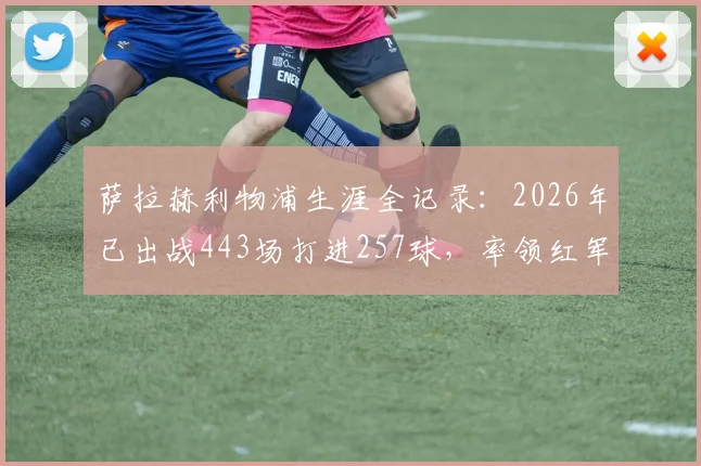 萨拉赫利物浦生涯全记录：2026年已出战443场打进257球，率领红军豪取9项大赛冠军