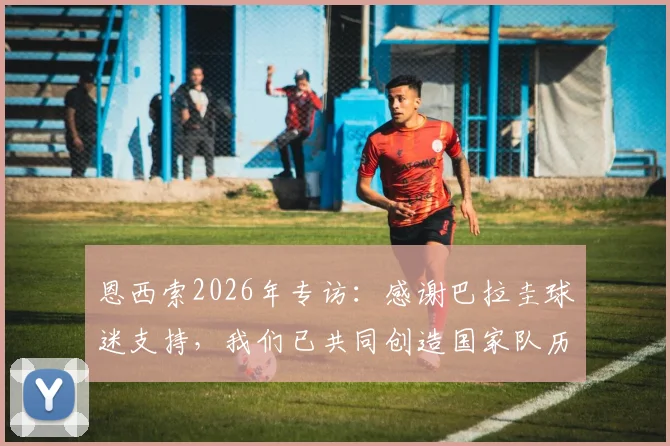恩西索2026年专访：感谢巴拉圭球迷支持，我们已共同创造国家队历史性晋级时刻
