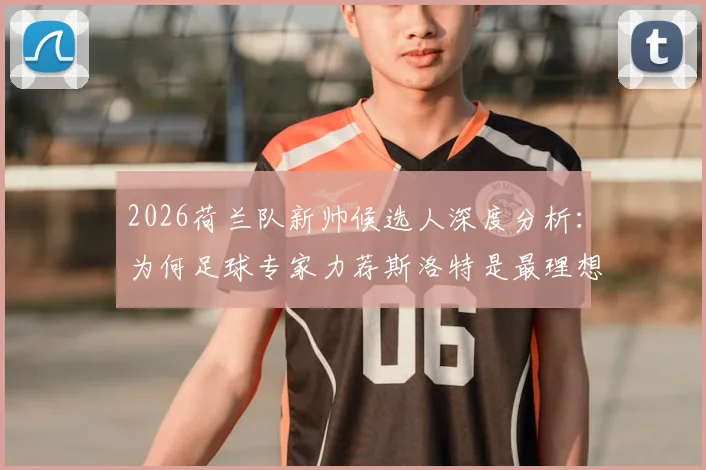 2026荷兰队新帅候选人深度分析：为何足球专家力荐斯洛特是最理想选择？