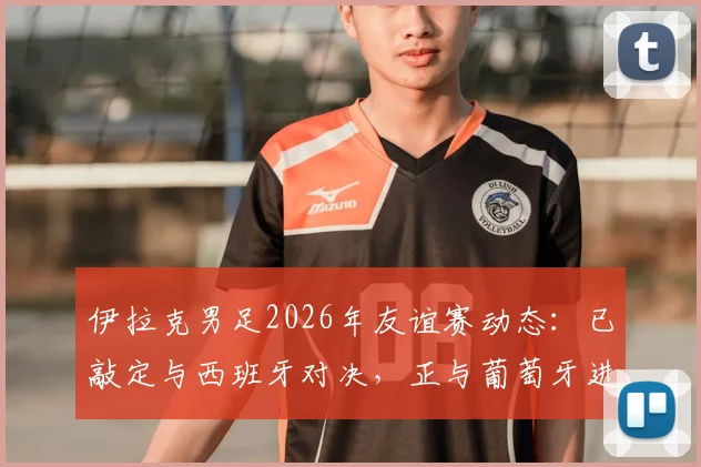 伊拉克男足2026年友谊赛动态:已敲定与西班牙对决,正与葡萄牙进行谈判