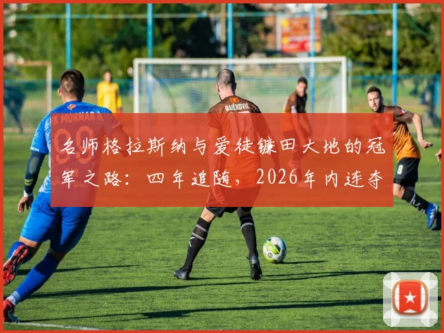 名师格拉斯纳与爱徒镰田大地的冠军之路:四年追随,2026年内连夺欧联杯与欧协联冠军纪实