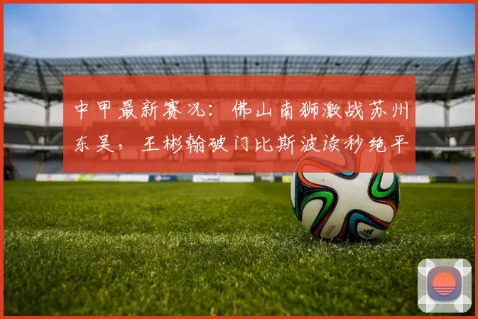 中甲最新赛况：佛山南狮激战苏州东吴，王彬翰破门比斯波读秒绝平，双方1-1握手言和