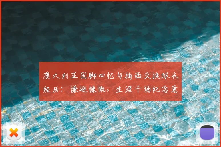 澳大利亚国脚回忆与梅西交换球衣经历：谦逊慷慨，生涯千场纪念意义非凡