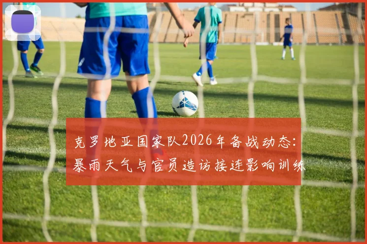 克罗地亚国家队2026年备战动态：暴雨天气与官员造访接连影响训练，世界杯预选赛前景如何？