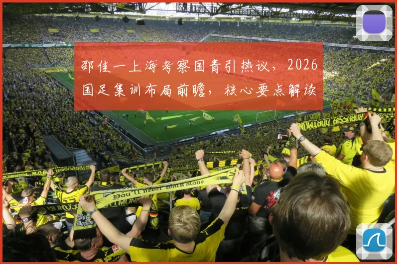 邵佳一上海考察国青引热议，2026国足集训布局前瞻，核心要点解读