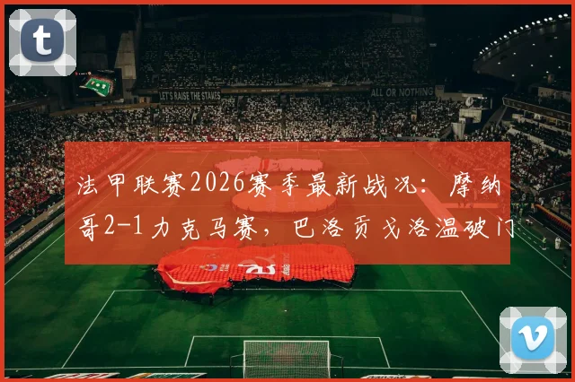 法甲联赛2026赛季最新战况：摩纳哥2-1力克马赛，巴洛贡戈洛温破门建功，博格巴无缘登场引关注